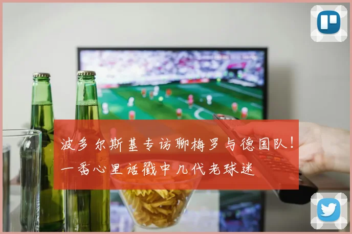 波多尔斯基专访聊梅罗与德国队！一番心里话戳中几代老球迷