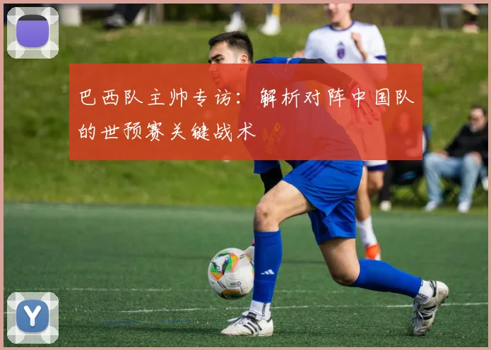 巴西队主帅专访：解析对阵中国队的世预赛关键战术