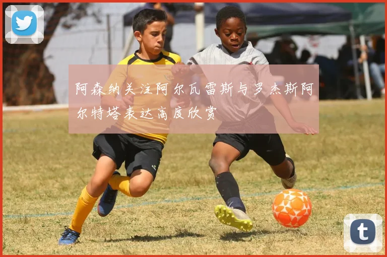 阿森纳关注阿尔瓦雷斯与罗杰斯阿尔特塔表达高度欣赏